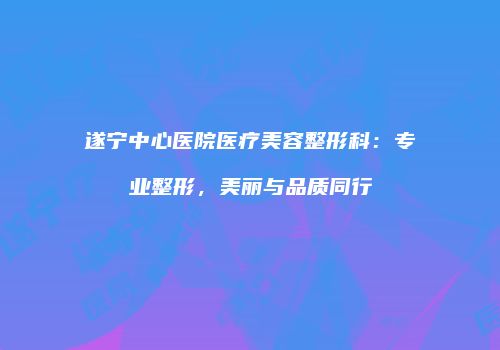 遂宁中心医院医疗美容整形科：专业整形，美丽与品质同行