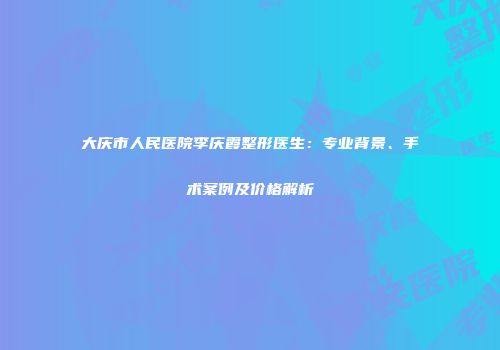 大庆市人民医院李庆霞整形医生：专业背景、手术案例及价格解析