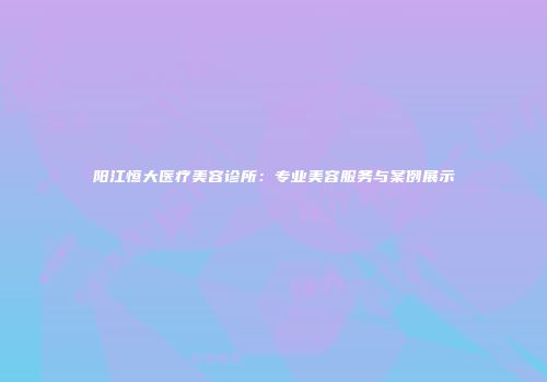阳江恒大医疗美容诊所：专业美容服务与案例展示
