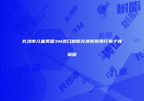 长沙市儿童美国3M进口树脂充填医院排行前十强揭晓
