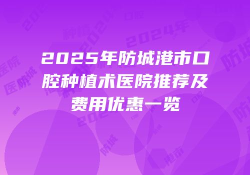 2025年防城港市口腔种植术医院推荐及费用优惠一览