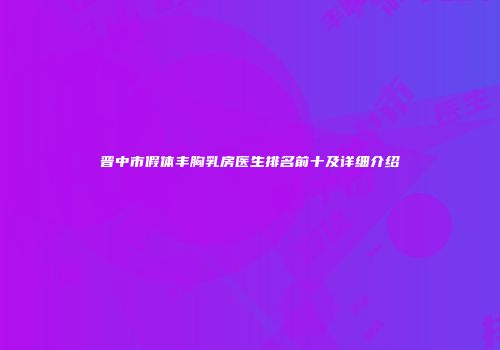 晋中市假体丰胸乳房医生排名前十及详细介绍