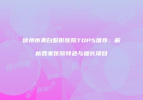 徐州市美白整形医院TOP5推荐：解析各家医院特色与擅长项目