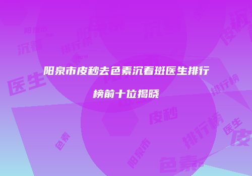 阳泉市皮秒去色素沉着斑医生排行榜前十位揭晓