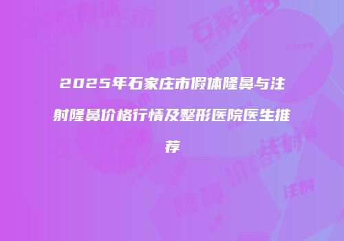 2025年石家庄市假体隆鼻与注射隆鼻价格行情及整形医院医生推荐
