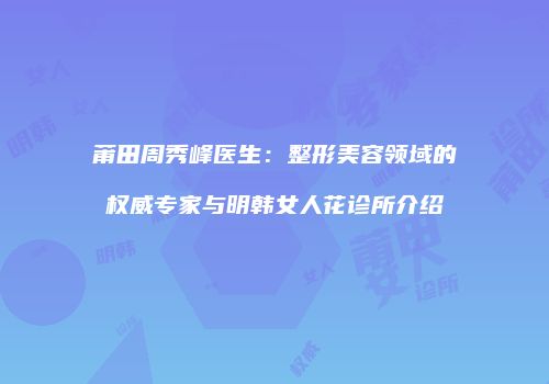 莆田周秀峰医生：整形美容领域的权威专家与明韩女人花诊所介绍