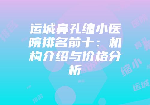 运城鼻孔缩小医院排名前十：机构介绍与价格分析