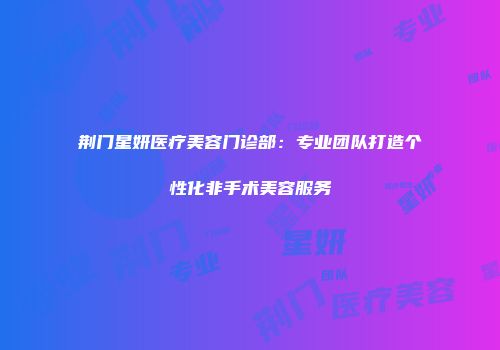 荆门星妍医疗美容门诊部：专业团队打造个性化非手术美容服务