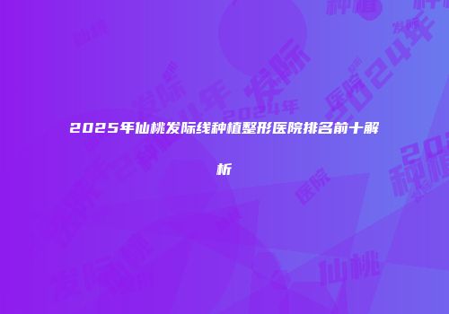 2025年仙桃发际线种植整形医院排名前十解析