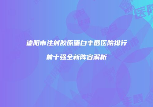 德阳市注射胶原蛋白丰唇医院排行前十强全新阵容解析