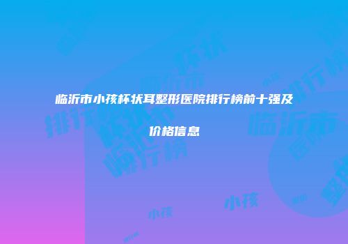 临沂市小孩杯状耳整形医院排行榜前十强及价格信息