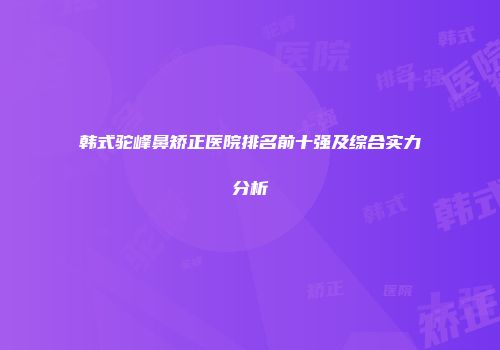 韩式驼峰鼻矫正医院排名前十强及综合实力分析