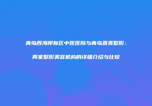 青岛西海岸新区中医医院与青岛壹美整形：两家整形美容机构的详细介绍与比较