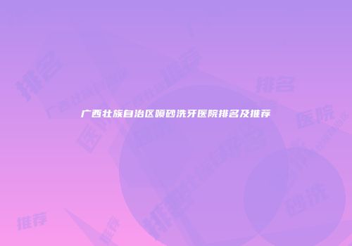 广西壮族自治区喷砂洗牙医院排名及推荐