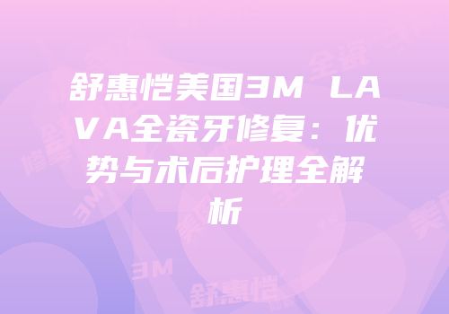 舒惠恺美国3M LAVA全瓷牙修复：优势与术后护理全解析