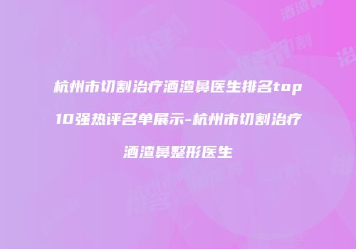 杭州市切割治疗酒渣鼻医生排名top10强热评名单展示-杭州市切割治疗酒渣鼻整形医生