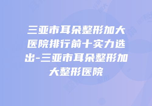 三亚市耳朵整形加大医院排行前十实力选出-三亚市耳朵整形加大整形医院