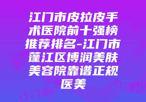 江门市皮拉皮手术医院前十强榜推荐排名-江门市蓬江区博润美肤美容院靠谱正规医美