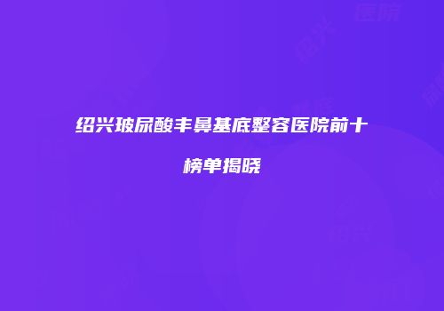 绍兴玻尿酸丰鼻基底整容医院前十榜单揭晓