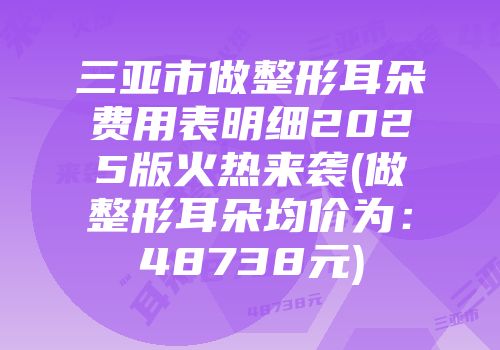三亚市做整形耳朵费用表明细2025版火热来袭(做整形耳朵均价为：48738元)