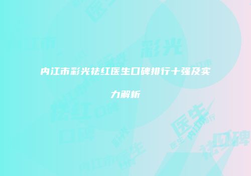 内江市彩光祛红医生口碑排行十强及实力解析