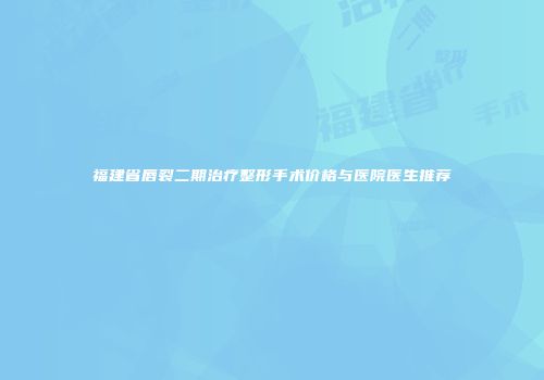 福建省唇裂二期治疗整形手术价格与医院医生推荐