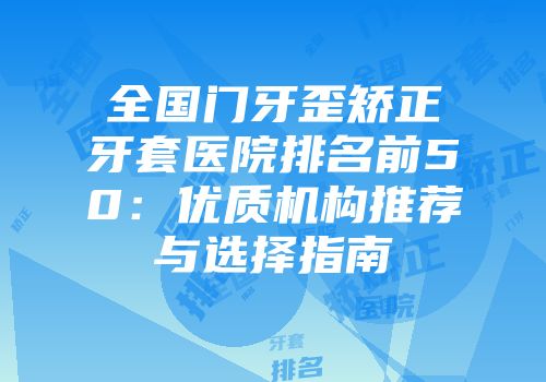 全国门牙歪矫正牙套医院排名前50：优质机构推荐与选择指南