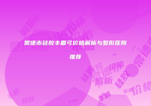 常德市硅胶丰眉弓价格解析与整形医院推荐
