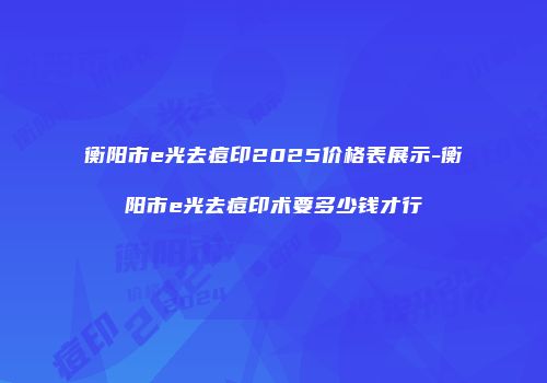 衡阳市e光去痘印2025价格表展示-衡阳市e光去痘印术要多少钱才行