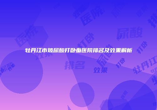 牡丹江市玻尿酸打卧蚕医院排名及效果解析