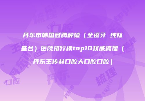 丹东市韩国登腾种植（全瓷牙 纯钛基台）医院排行榜top10权威梳理（丹东王传赫口腔大口腔口腔）