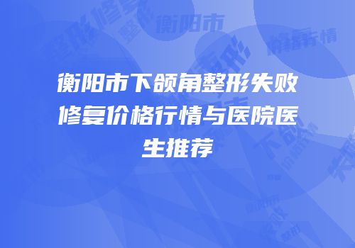 衡阳市下颌角整形失败修复价格行情与医院医生推荐