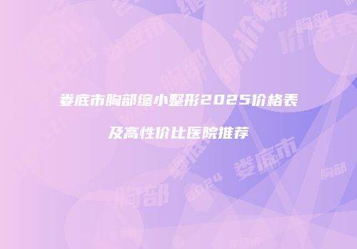娄底市胸部缩小整形2025价格表及高性价比医院推荐