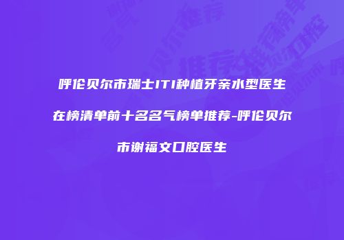 呼伦贝尔市瑞士ITI种植牙亲水型医生在榜清单前十名名气榜单推荐-呼伦贝尔市谢福文口腔医生