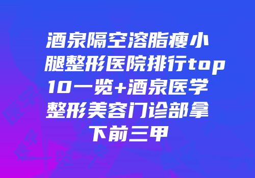 酒泉隔空溶脂瘦小腿整形医院排行top10一览+酒泉医学整形美容门诊部拿下前三甲