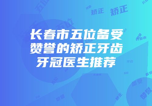 长春市五位备受赞誉的矫正牙齿牙冠医生推荐