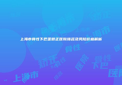 上海市骨性下巴歪矫正医院排名及风险价格解析