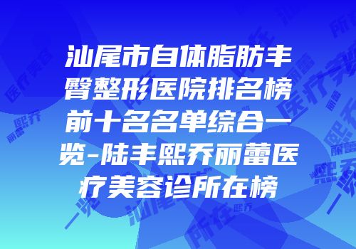 汕尾市自体脂肪丰臀整形医院排名榜前十名名单综合一览-陆丰熙乔丽蕾医疗美容诊所在榜