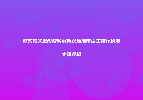 韩式鼻尖整形材料解析及汕尾市医生排行榜前十强介绍