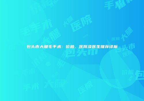 包头市大腿毛手术：价格、医院及医生推荐详析