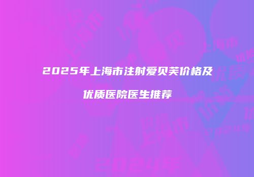 2025年上海市注射爱贝芙价格及优质医院医生推荐