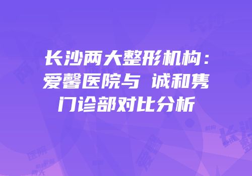 长沙两大整形机构：爱馨医院与皕诚和隽门诊部对比分析