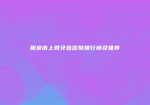 阳泉市上颚牙齿医院排行榜及推荐