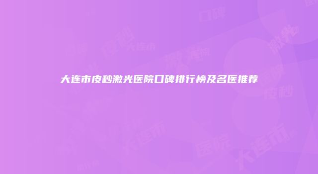 大连市皮秒激光医院口碑排行榜及名医推荐