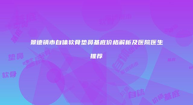 景德镇市自体软骨垫鼻基底价格解析及医院医生推荐