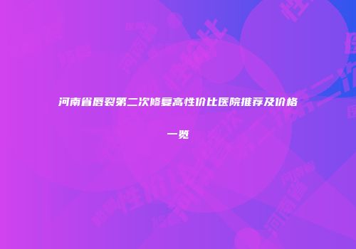 河南省唇裂第二次修复高性价比医院推荐及价格一览