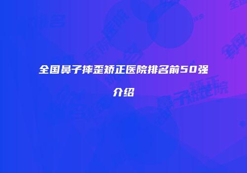 全国鼻子摔歪矫正医院排名前50强介绍