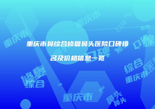 重庆市鼻综合修复鼻头医院口碑排名及价格信息一览