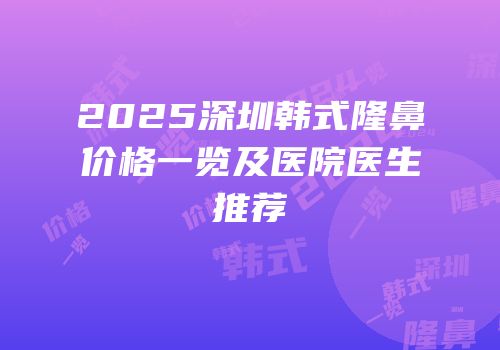 2025深圳韩式隆鼻价格一览及医院医生推荐