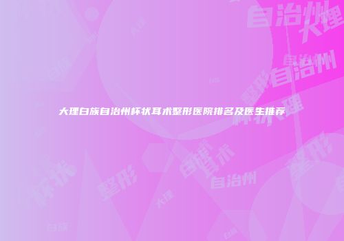 大理白族自治州杯状耳术整形医院排名及医生推荐